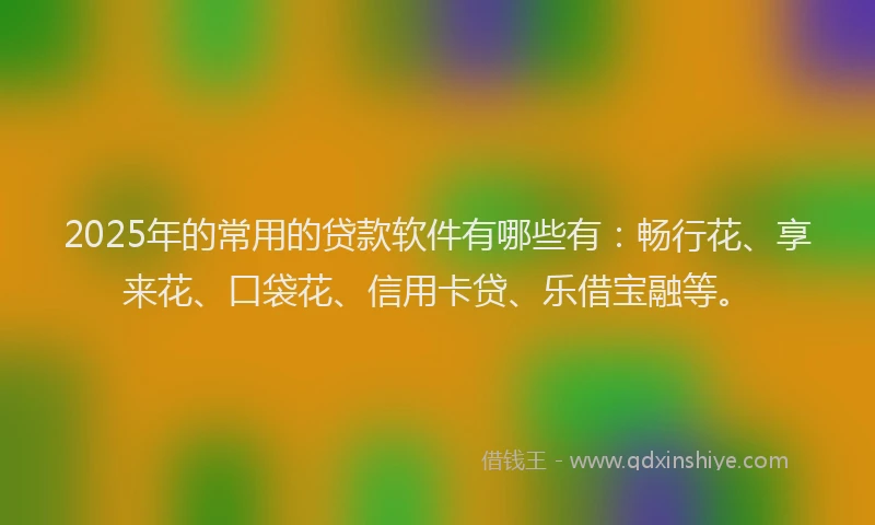 2025年的常用的贷款软件有哪些有：畅行花、享来花、口袋花、信用卡贷、乐借宝融等。