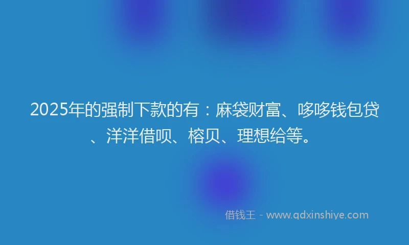 2025年的强制下款的有：麻袋财富、哆哆钱包贷、洋洋借呗、榕贝、理想给等。