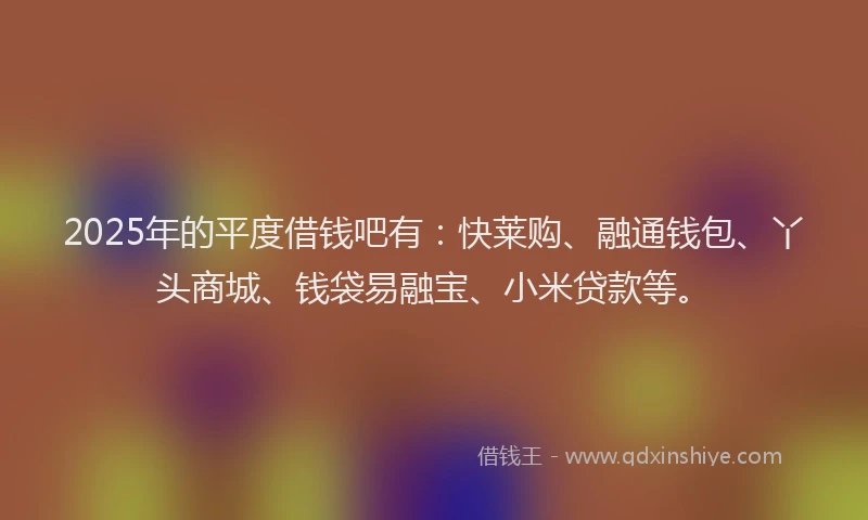 2025年的平度借钱吧有：快莱购、融通钱包、丫头商城、钱袋易融宝、小米贷款等。