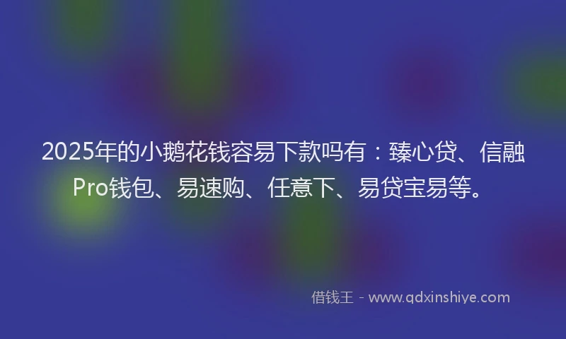2025年的小鹅花钱容易下款吗有：臻心贷、信融Pro钱包、易速购、任意下、易贷宝易等。