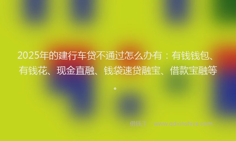 2025年的建行车贷不通过怎么办有：有钱钱包、有钱花、现金直融、钱袋速贷融宝、借款宝融等。