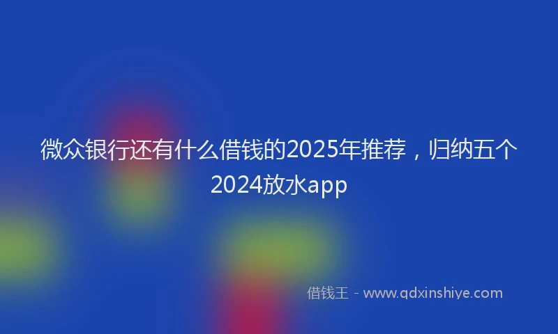 微众银行还有什么借钱的2025年推荐，归纳五个2024放水app