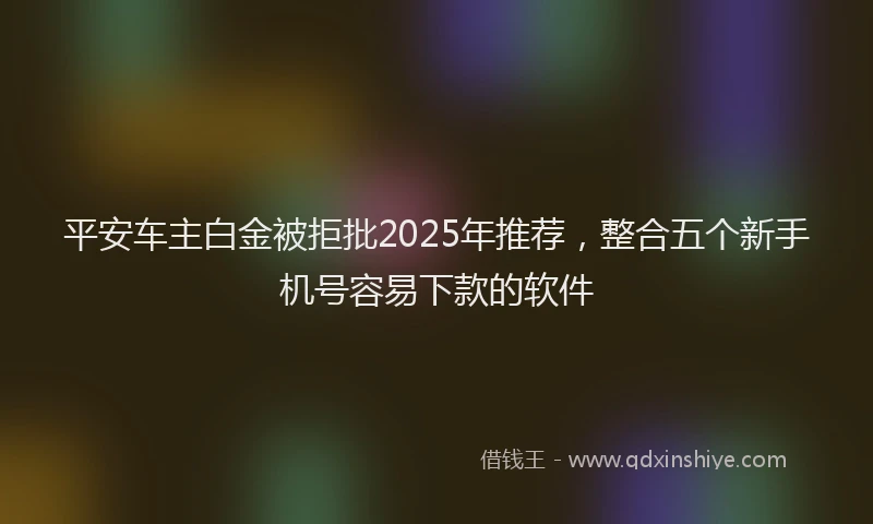 平安车主白金被拒批2025年推荐，整合五个新手机号容易下款的软件