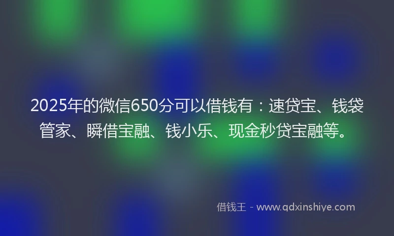2025年的微信650分可以借钱有：速贷宝、钱袋管家、瞬借宝融、钱小乐、现金秒贷宝融等。