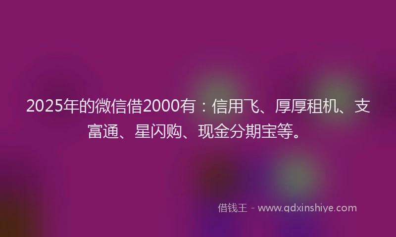 2025年的微信借2000有：信用飞、厚厚租机、支富通、星闪购、现金分期宝等。