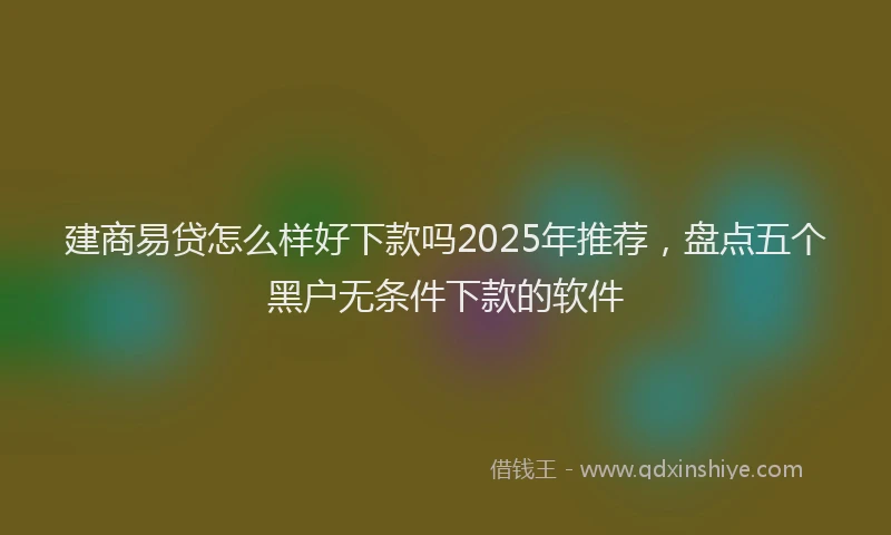 建商易贷怎么样好下款吗2025年推荐，盘点五个黑户无条件下款的软件
