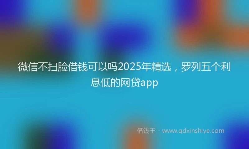 微信不扫脸借钱可以吗2025年精选，罗列五个利息低的网贷app