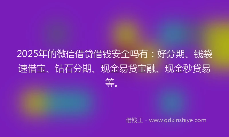 2025年的微信借贷借钱安全吗有：好分期、钱袋速借宝、钻石分期、现金易贷宝融、现金秒贷易等。