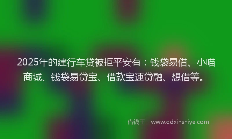 2025年的建行车贷被拒平安有：钱袋易借、小喵商城、钱袋易贷宝、借款宝速贷融、想借等。