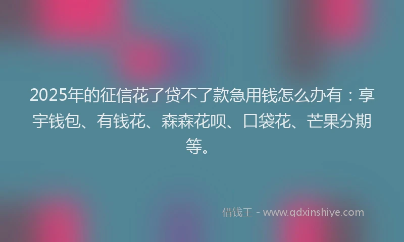 2025年的征信花了贷不了款急用钱怎么办有：享宇钱包、有钱花、森森花呗、口袋花、芒果分期等。