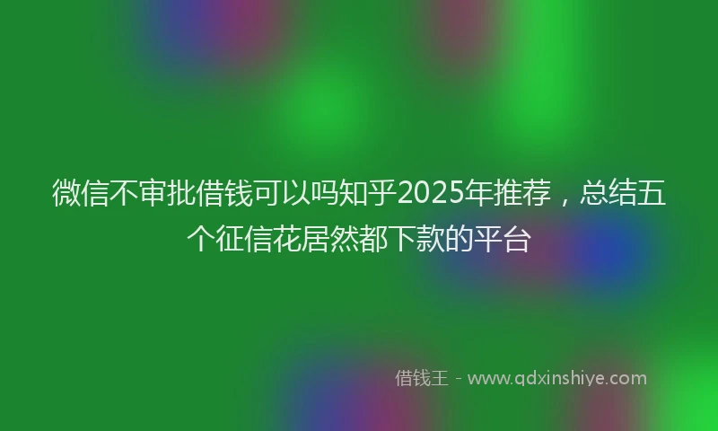 微信不审批借钱可以吗知乎2025年推荐，总结五个征信花居然都下款的平台