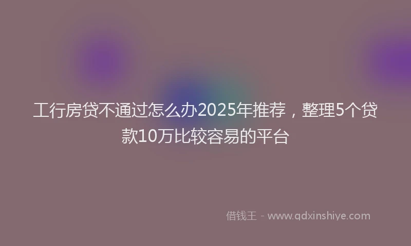 工行房贷不通过怎么办2025年推荐，整理5个贷款10万比较容易的平台