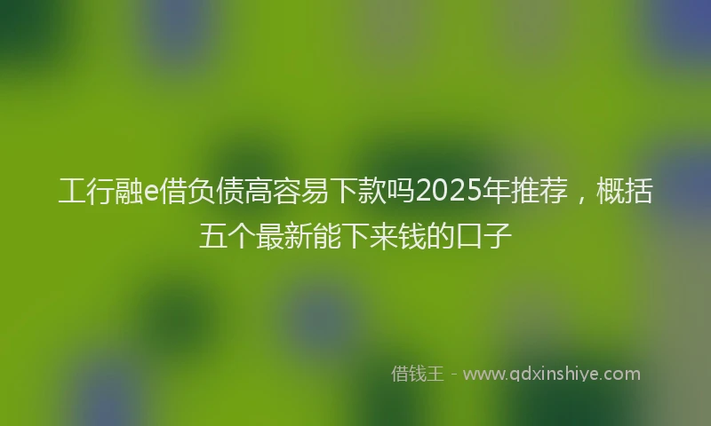 工行融e借负债高容易下款吗2025年推荐，概括五个最新能下来钱的口子
