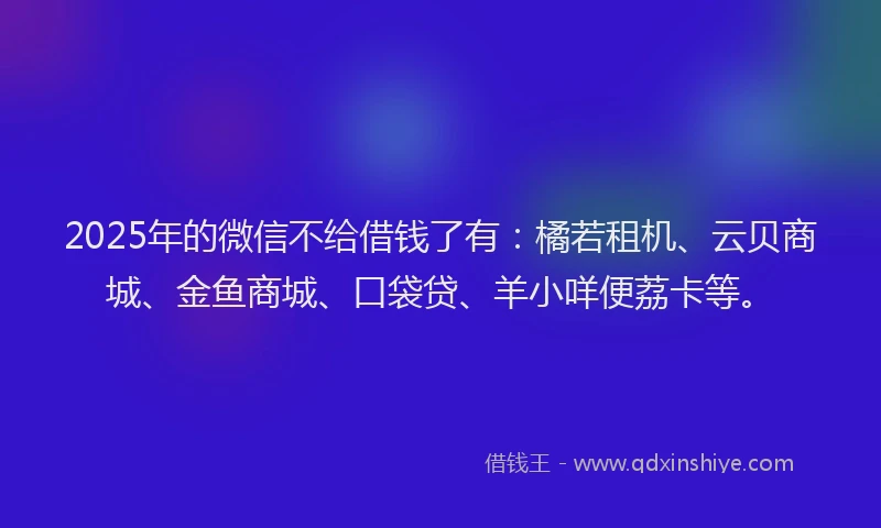 2025年的微信不给借钱了有：橘若租机、云贝商城、金鱼商城、口袋贷、羊小咩便荔卡等。