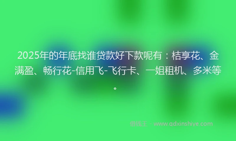 2025年的年底找谁贷款好下款呢有：桔享花、金满盈、畅行花-信用飞-飞行卡、一姐租机、多米等。
