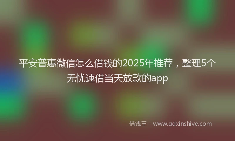 平安普惠微信怎么借钱的2025年推荐，整理5个无忧速借当天放款的app