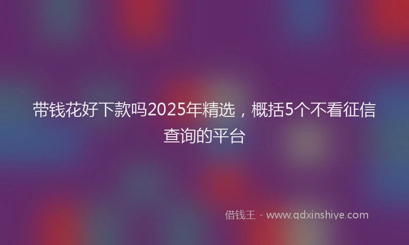 带钱花好下款吗2025年精选，概括5个不看征信查询的平台