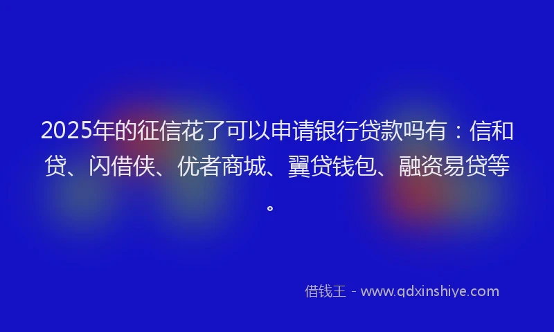 2025年的征信花了可以申请银行贷款吗有：信和贷、闪借侠、优者商城、翼贷钱包、融资易贷等。