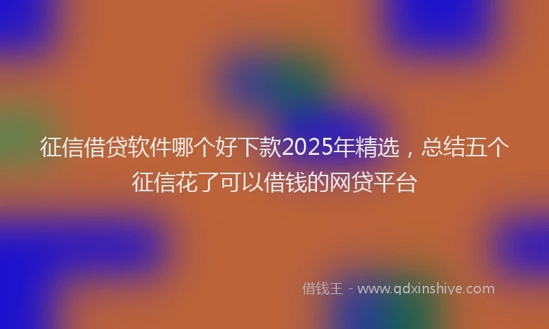征信借贷软件哪个好下款2025年精选，总结五个征信花了可以借钱的网贷平台