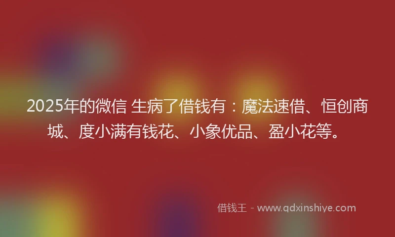 2025年的微信 生病了借钱有：魔法速借、恒创商城、度小满有钱花、小象优品、盈小花等。