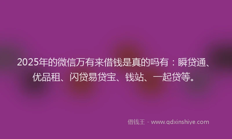 2025年的微信万有来借钱是真的吗有：瞬贷通、优品租、闪贷易贷宝、钱站、一起贷等。