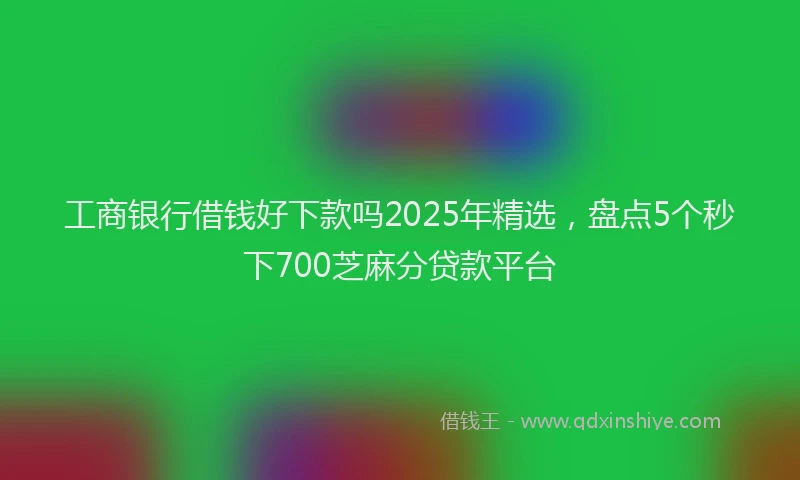 工商银行借钱好下款吗2025年精选，盘点5个秒下700芝麻分贷款平台
