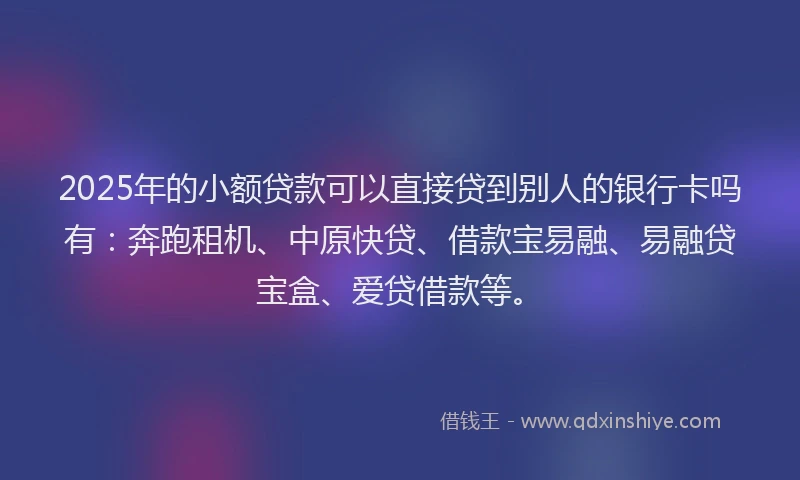 2025年的小额贷款可以直接贷到别人的银行卡吗有：奔跑租机、中原快贷、借款宝易融、易融贷宝盒、爱贷借款等。