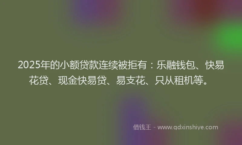 2025年的小额贷款连续被拒有：乐融钱包、快易花贷、现金快易贷、易支花、只从租机等。