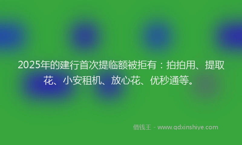 2025年的建行首次提临额被拒有：拍拍用、提取花、小安租机、放心花、优秒通等。