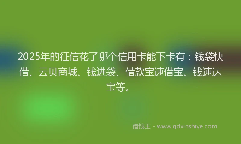 2025年的征信花了哪个信用卡能下卡有：钱袋快借、云贝商城、钱进袋、借款宝速借宝、钱速达宝等。