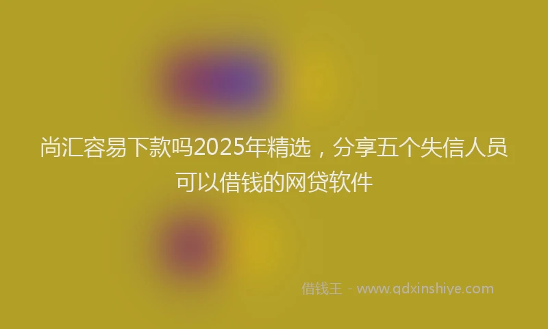 尚汇容易下款吗2025年精选，分享五个失信人员可以借钱的网贷软件