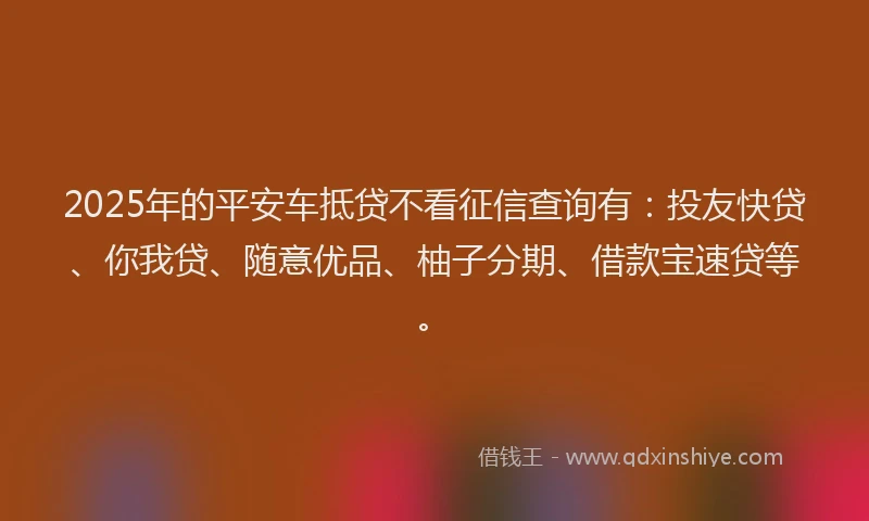 2025年的平安车抵贷不看征信查询有：投友快贷、你我贷、随意优品、柚子分期、借款宝速贷等。
