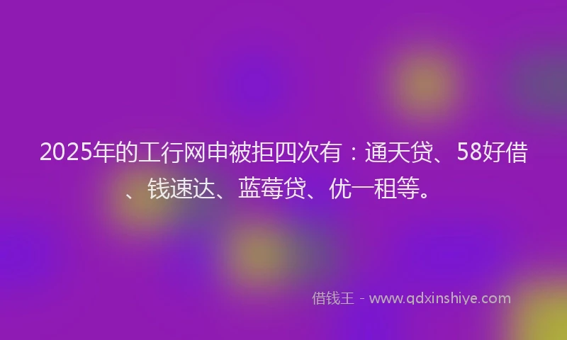 2025年的工行网申被拒四次有：通天贷、58好借、钱速达、蓝莓贷、优一租等。