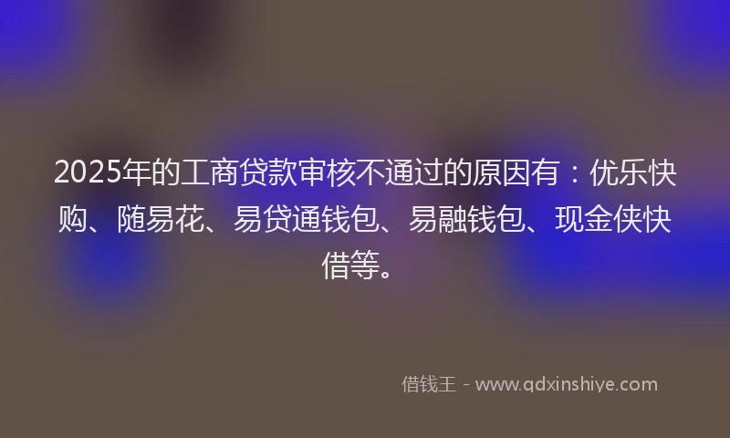 2025年的工商贷款审核不通过的原因有：优乐快购、随易花、易贷通钱包、易融钱包、现金侠快借等。