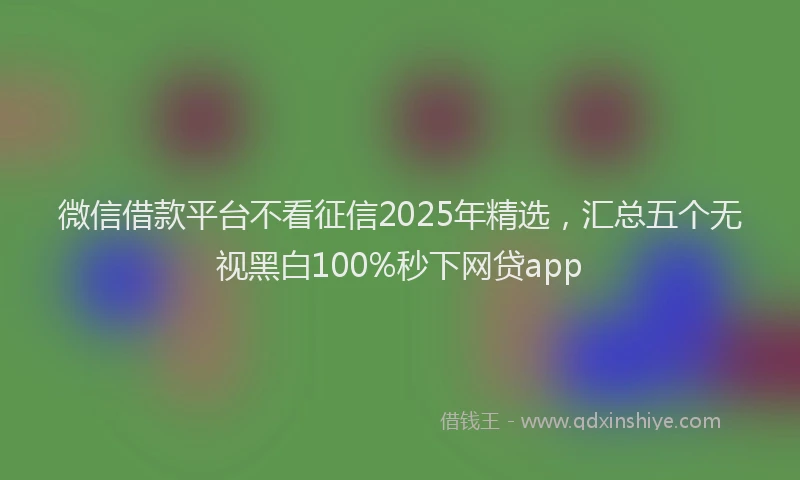 微信借款平台不看征信2025年精选，汇总五个无视黑白100%秒下网贷app
