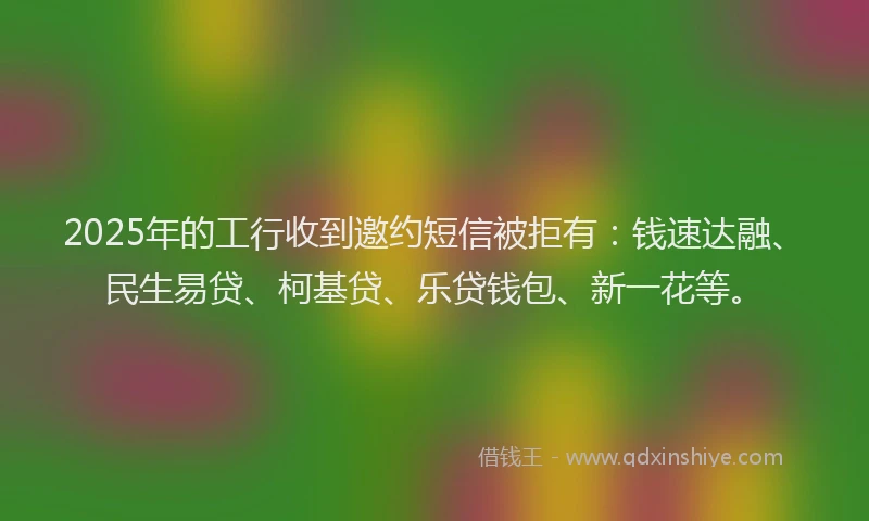 2025年的工行收到邀约短信被拒有：钱速达融、民生易贷、柯基贷、乐贷钱包、新一花等。