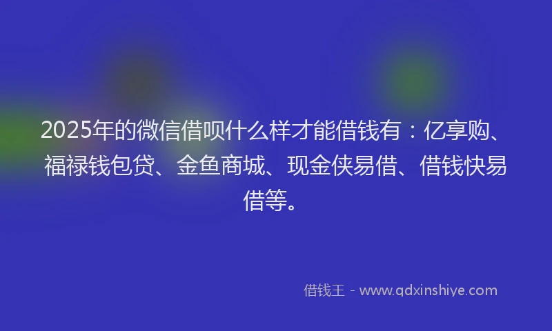 2025年的微信借呗什么样才能借钱有：亿享购、福禄钱包贷、金鱼商城、现金侠易借、借钱快易借等。