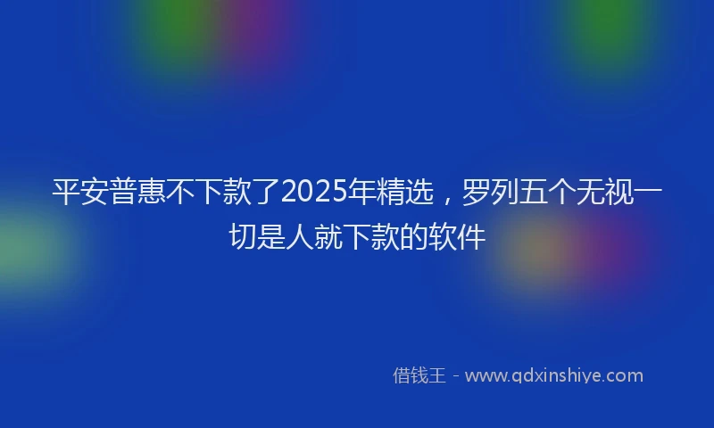 平安普惠不下款了2025年精选，罗列五个无视一切是人就下款的软件