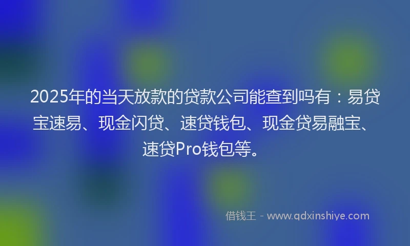 2025年的当天放款的贷款公司能查到吗有：易贷宝速易、现金闪贷、速贷钱包、现金贷易融宝、速贷Pro钱包等。