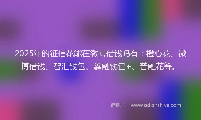 2025年的征信花能在微博借钱吗有：橙心花、微博借钱、智汇钱包、鑫融钱包+、普融花等。