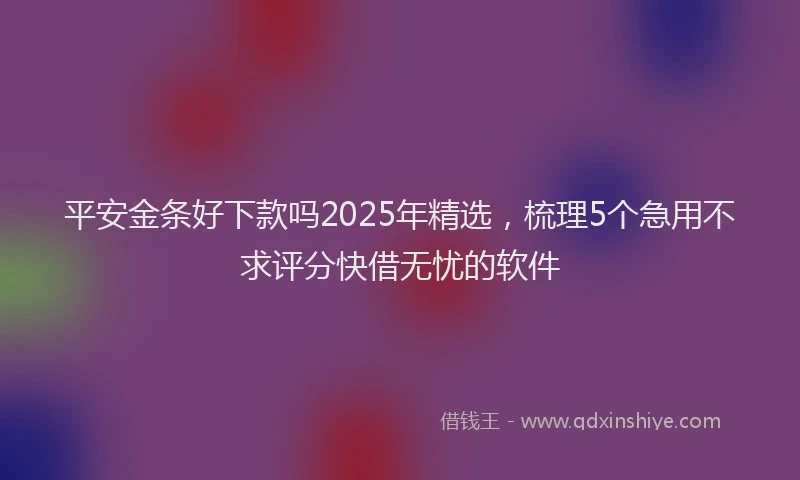 平安金条好下款吗2025年精选，梳理5个急用不求评分快借无忧的软件