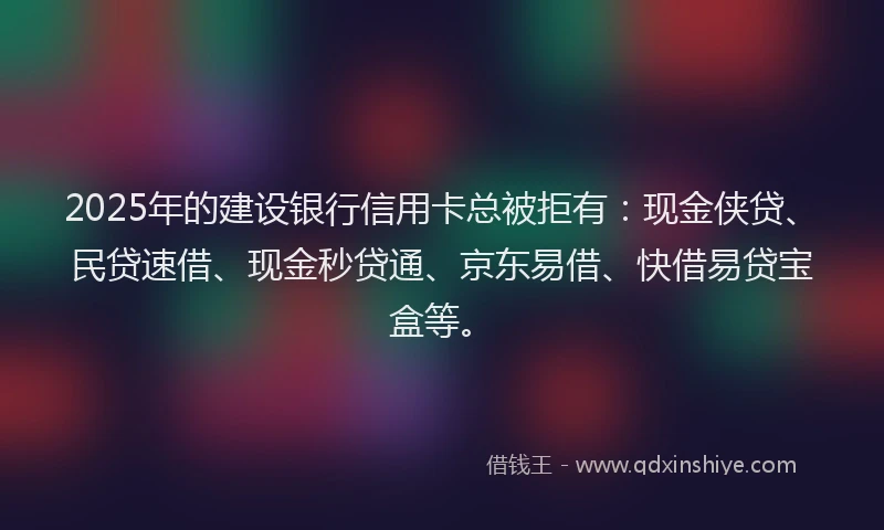2025年的建设银行信用卡总被拒有：现金侠贷、民贷速借、现金秒贷通、京东易借、快借易贷宝盒等。
