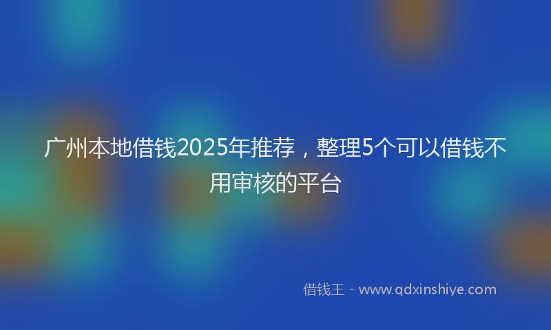 广州本地借钱2025年推荐，整理5个可以借钱不用审核的平台