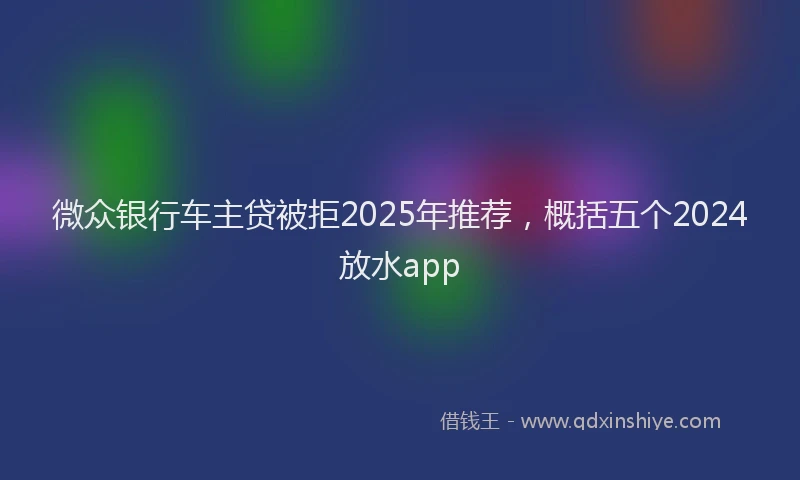 微众银行车主贷被拒2025年推荐，概括五个2024放水app