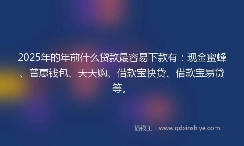 2025年的年前什么贷款最容易下款有：现金蜜蜂、普惠钱包、天天购、借款宝快贷、借款宝易贷等。