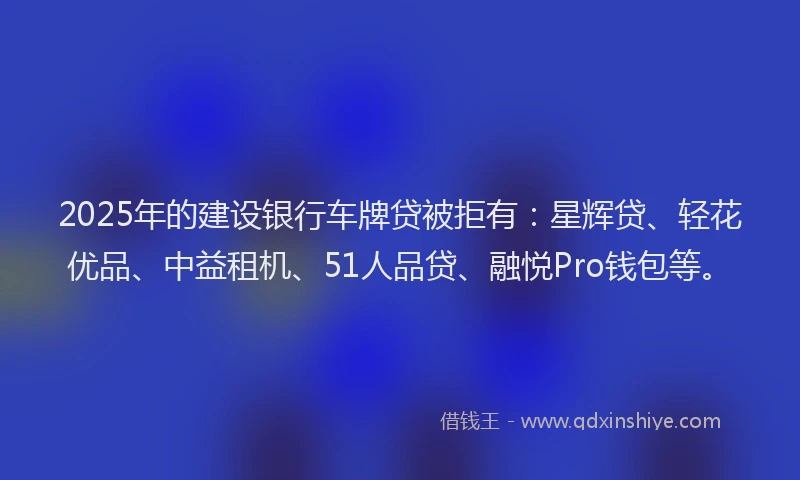 2025年的建设银行车牌贷被拒有：星辉贷、轻花优品、中益租机、51人品贷、融悦Pro钱包等。