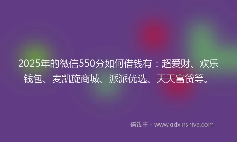2025年的微信550分如何借钱有：超爱财、欢乐钱包、麦凯旋商城、派派优选、天天富贷等。