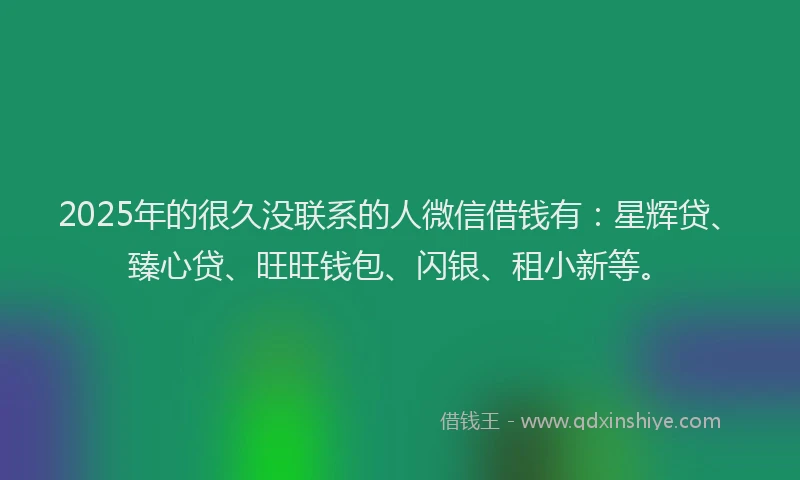 2025年的很久没联系的人微信借钱有：星辉贷、臻心贷、旺旺钱包、闪银、租小新等。