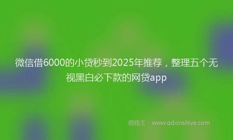 微信借6000的小贷秒到2025年推荐，整理五个无视黑白必下款的网贷app