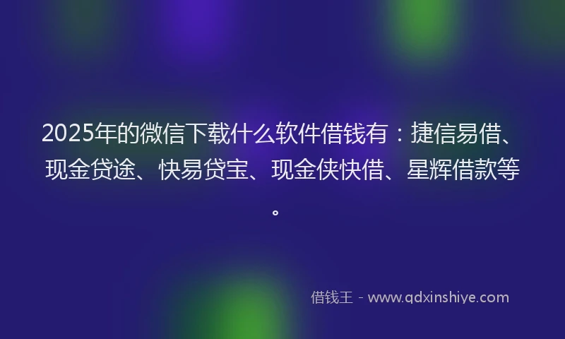 2025年的微信下载什么软件借钱有：捷信易借、现金贷途、快易贷宝、现金侠快借、星辉借款等。